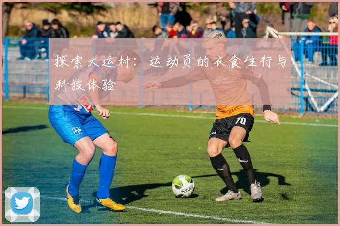 探索大运村：运动员的衣食住行与科技体验